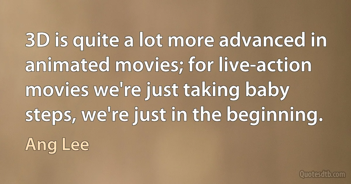 3D is quite a lot more advanced in animated movies; for live-action movies we're just taking baby steps, we're just in the beginning. (Ang Lee)