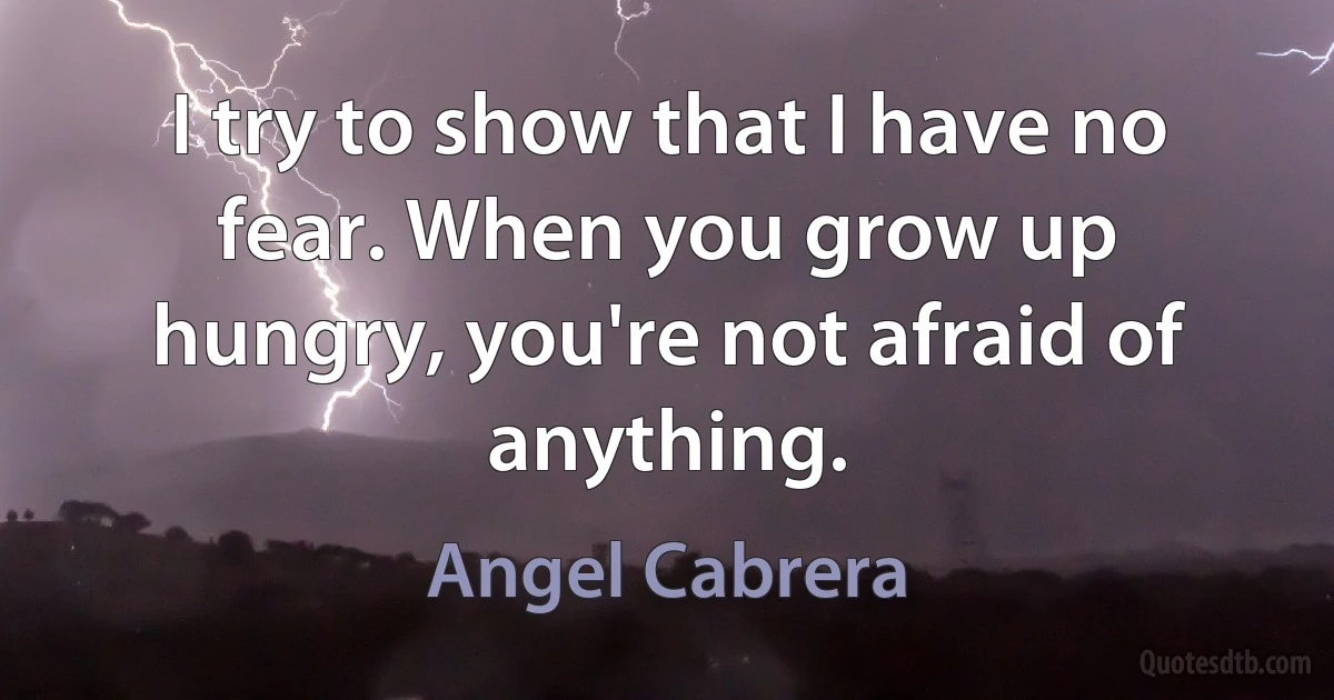 I try to show that I have no fear. When you grow up hungry, you're not afraid of anything. (Angel Cabrera)