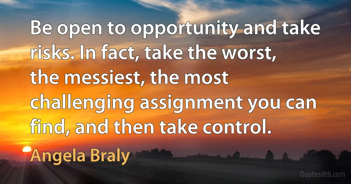 Be open to opportunity and take risks. In fact, take the worst, the messiest, the most challenging assignment you can find, and then take control. (Angela Braly)