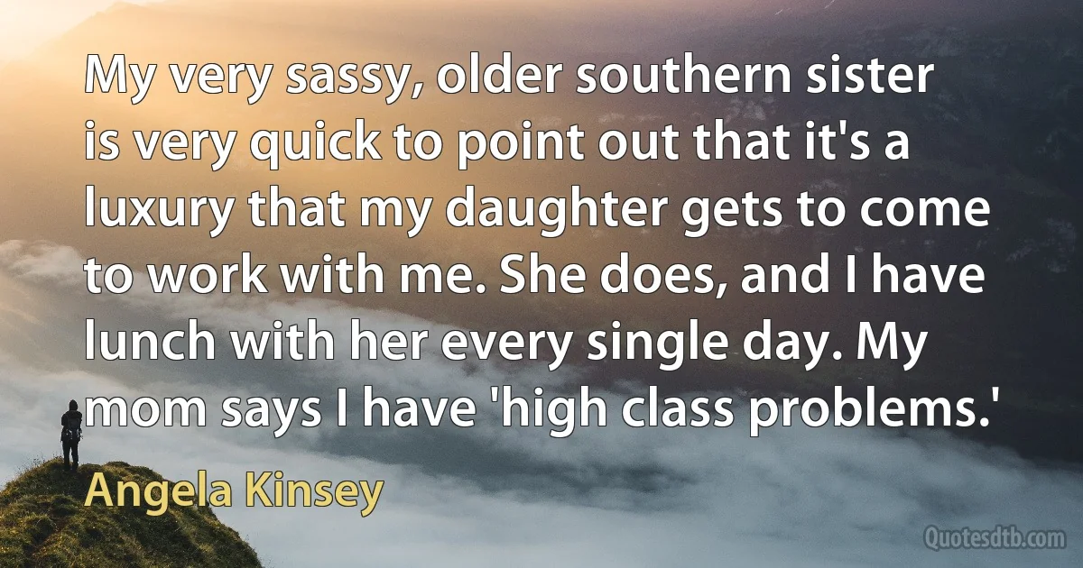 My very sassy, older southern sister is very quick to point out that it's a luxury that my daughter gets to come to work with me. She does, and I have lunch with her every single day. My mom says I have 'high class problems.' (Angela Kinsey)