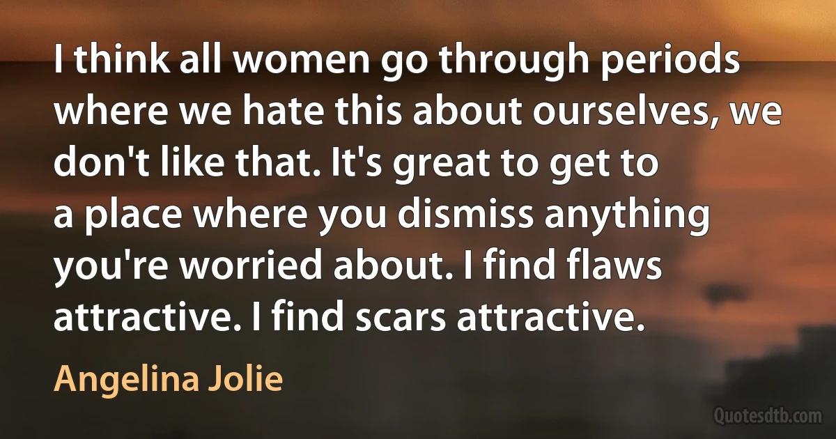 I think all women go through periods where we hate this about ourselves, we don't like that. It's great to get to a place where you dismiss anything you're worried about. I find flaws attractive. I find scars attractive. (Angelina Jolie)