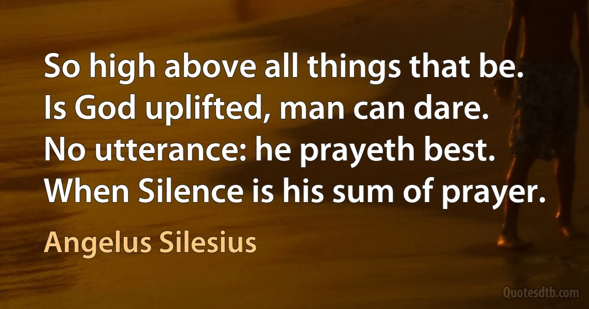 So high above all things that be.
Is God uplifted, man can dare.
No utterance: he prayeth best.
When Silence is his sum of prayer. (Angelus Silesius)