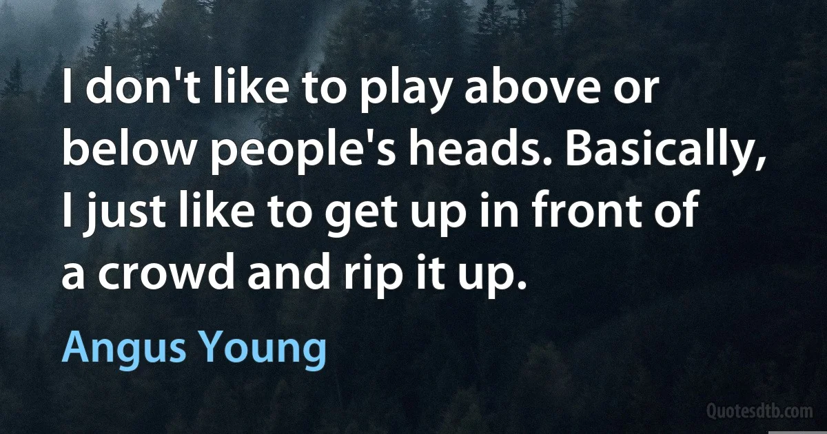 I don't like to play above or below people's heads. Basically, I just like to get up in front of a crowd and rip it up. (Angus Young)