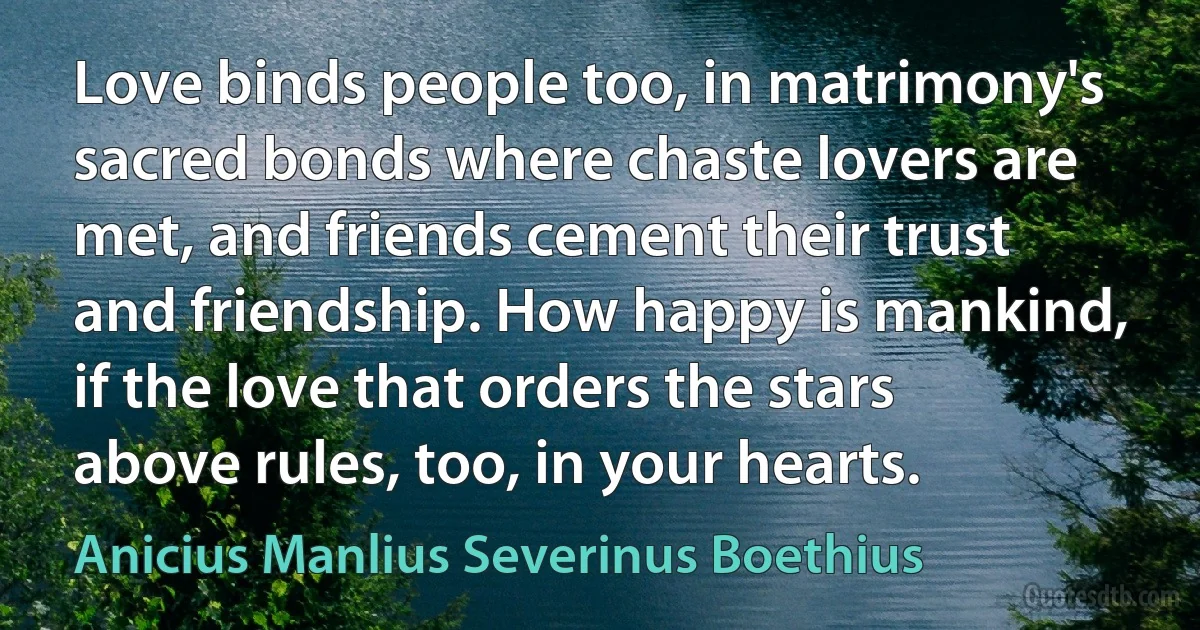 Love binds people too, in matrimony's sacred bonds where chaste lovers are met, and friends cement their trust and friendship. How happy is mankind, if the love that orders the stars above rules, too, in your hearts. (Anicius Manlius Severinus Boethius)