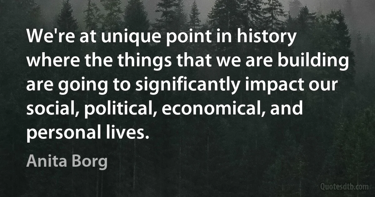 We're at unique point in history where the things that we are building are going to significantly impact our social, political, economical, and personal lives. (Anita Borg)