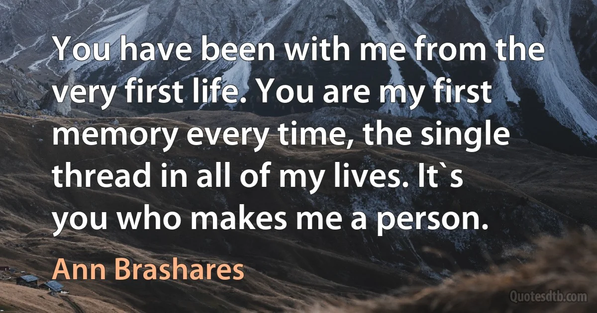 You have been with me from the very first life. You are my first memory every time, the single thread in all of my lives. It`s you who makes me a person. (Ann Brashares)