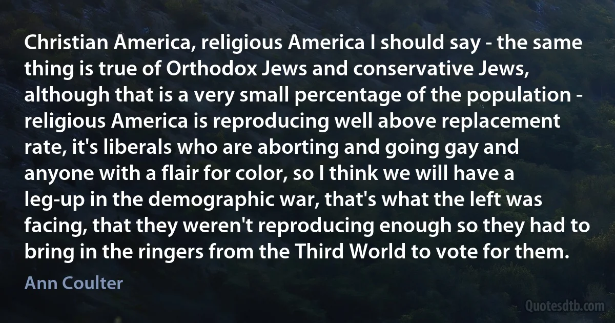 Christian America, religious America I should say - the same thing is true of Orthodox Jews and conservative Jews, although that is a very small percentage of the population - religious America is reproducing well above replacement rate, it's liberals who are aborting and going gay and anyone with a flair for color, so I think we will have a leg-up in the demographic war, that's what the left was facing, that they weren't reproducing enough so they had to bring in the ringers from the Third World to vote for them. (Ann Coulter)