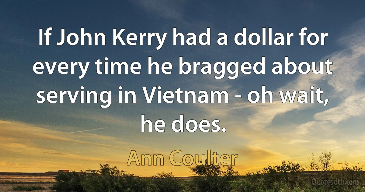 If John Kerry had a dollar for every time he bragged about serving in Vietnam - oh wait, he does. (Ann Coulter)