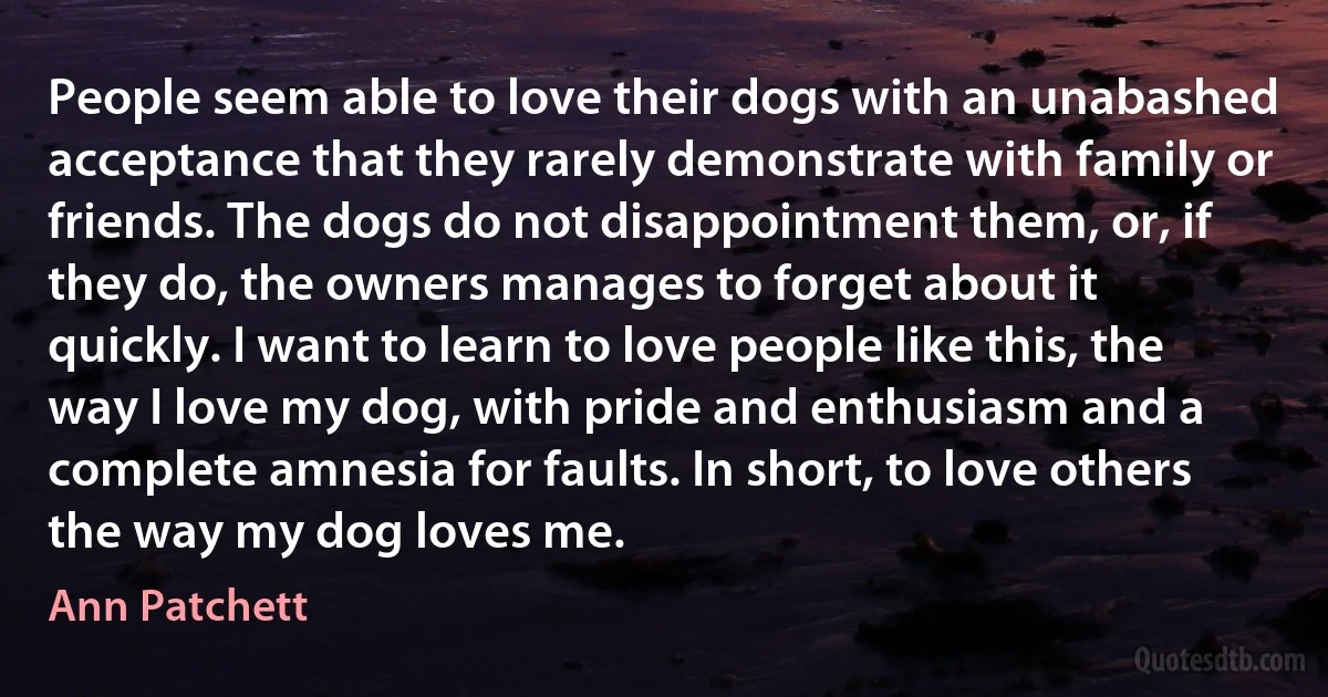 People seem able to love their dogs with an unabashed acceptance that they rarely demonstrate with family or friends. The dogs do not disappointment them, or, if they do, the owners manages to forget about it quickly. I want to learn to love people like this, the way I love my dog, with pride and enthusiasm and a complete amnesia for faults. In short, to love others the way my dog loves me. (Ann Patchett)