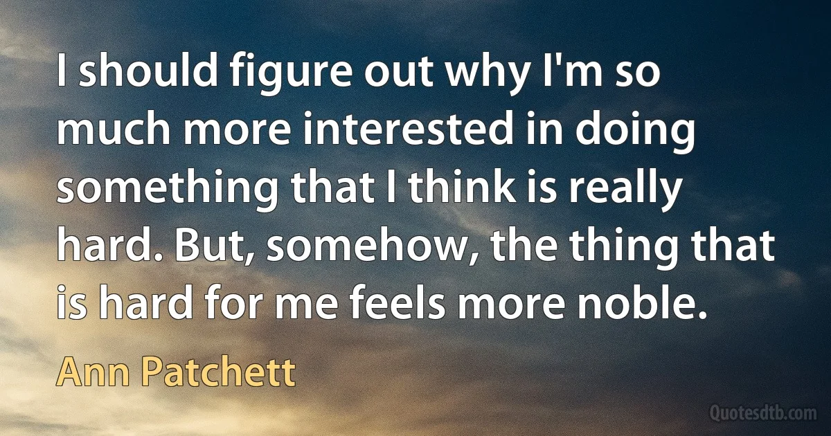 I should figure out why I'm so much more interested in doing something that I think is really hard. But, somehow, the thing that is hard for me feels more noble. (Ann Patchett)