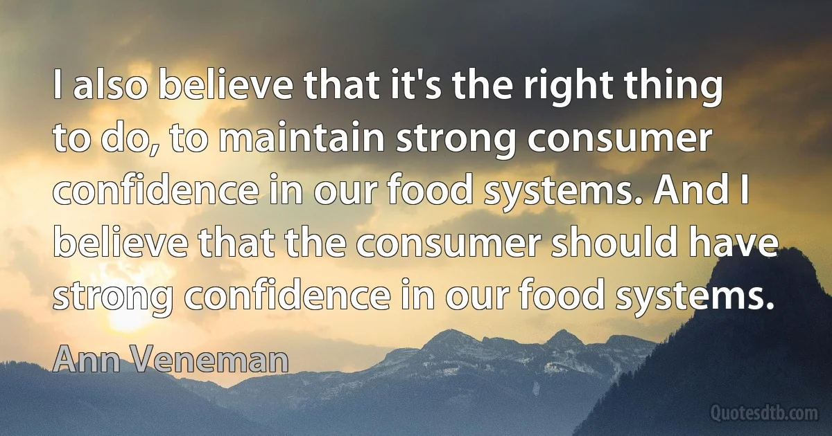 I also believe that it's the right thing to do, to maintain strong consumer confidence in our food systems. And I believe that the consumer should have strong confidence in our food systems. (Ann Veneman)