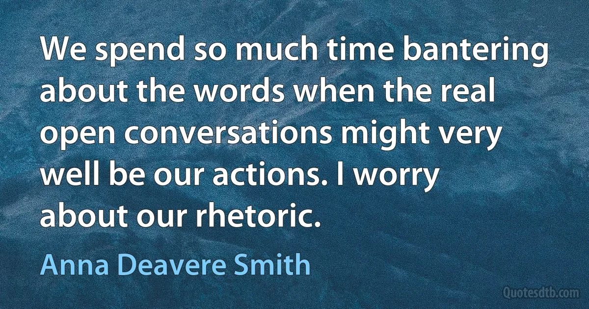 We spend so much time bantering about the words when the real open conversations might very well be our actions. I worry about our rhetoric. (Anna Deavere Smith)