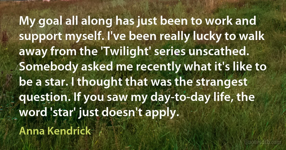 My goal all along has just been to work and support myself. I've been really lucky to walk away from the 'Twilight' series unscathed. Somebody asked me recently what it's like to be a star. I thought that was the strangest question. If you saw my day-to-day life, the word 'star' just doesn't apply. (Anna Kendrick)