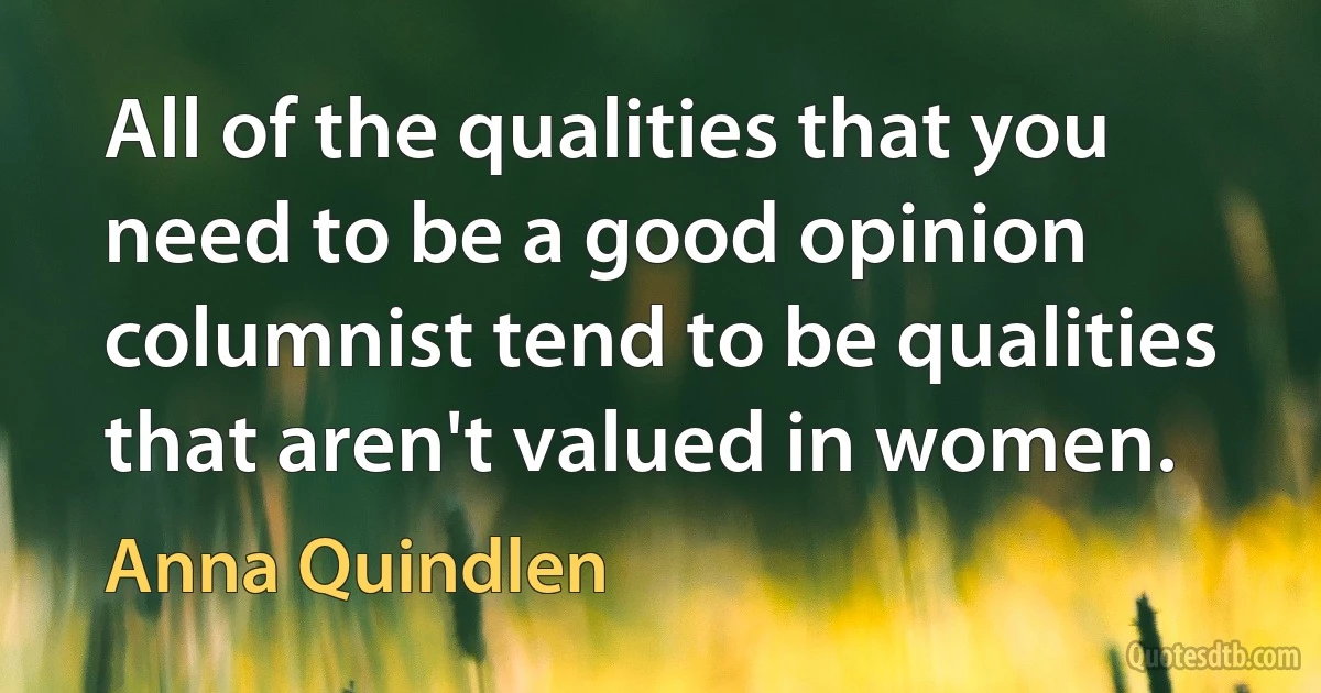 All of the qualities that you need to be a good opinion columnist tend to be qualities that aren't valued in women. (Anna Quindlen)