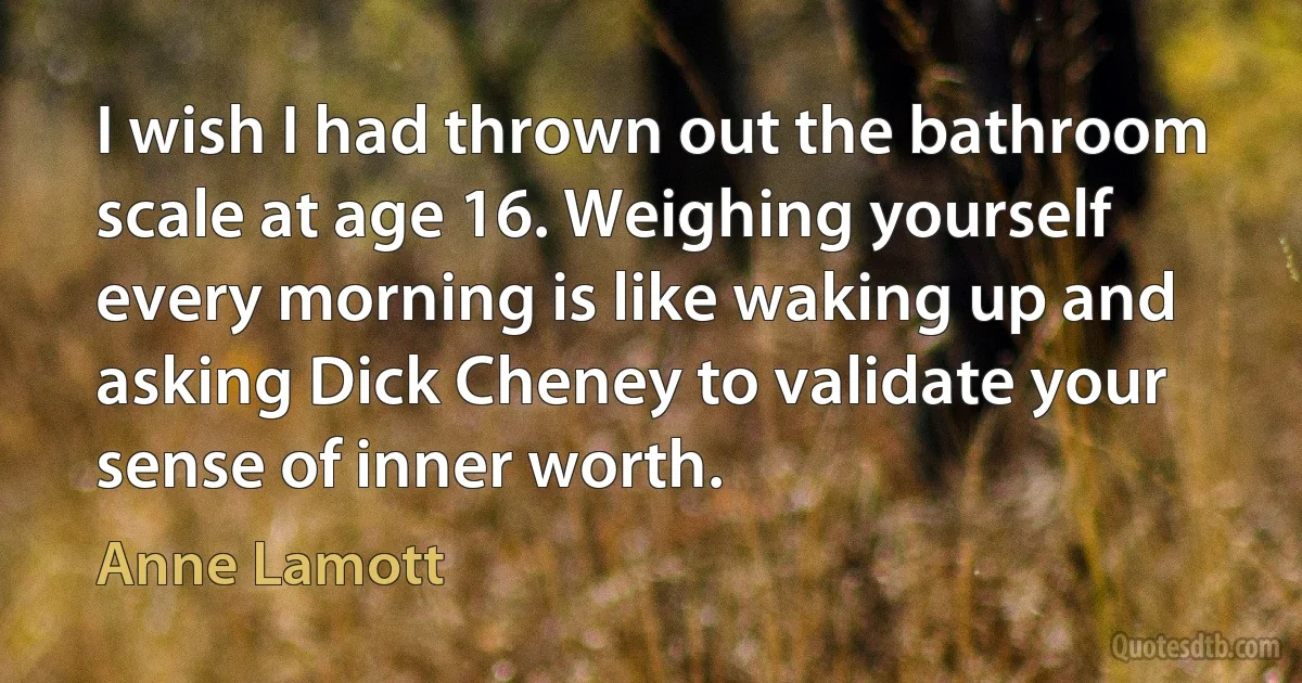 I wish I had thrown out the bathroom scale at age 16. Weighing yourself every morning is like waking up and asking Dick Cheney to validate your sense of inner worth. (Anne Lamott)