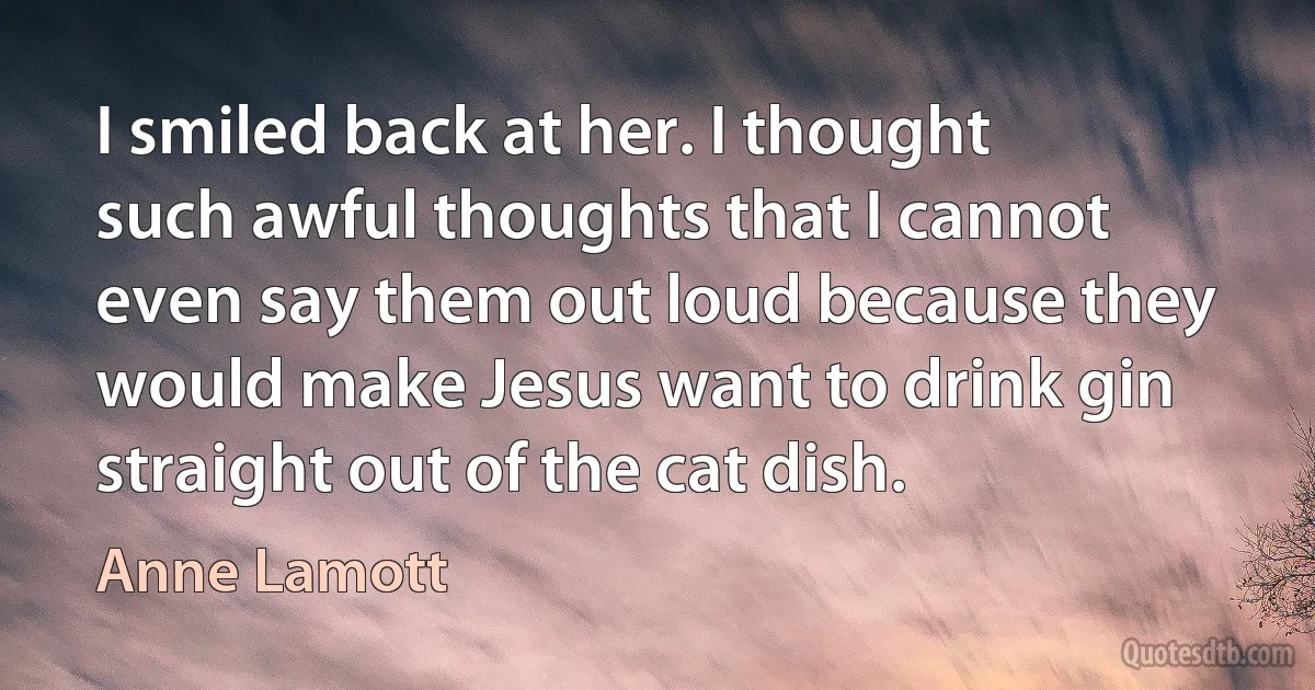 I smiled back at her. I thought such awful thoughts that I cannot even say them out loud because they would make Jesus want to drink gin straight out of the cat dish. (Anne Lamott)