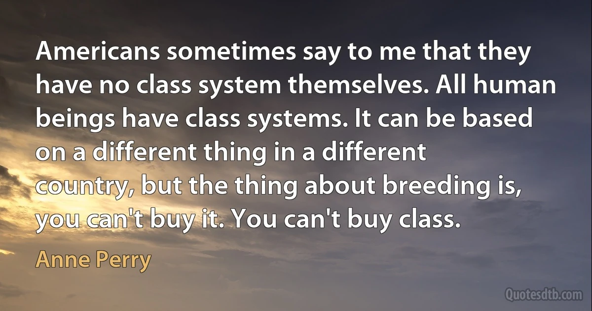 Americans sometimes say to me that they have no class system themselves. All human beings have class systems. It can be based on a different thing in a different country, but the thing about breeding is, you can't buy it. You can't buy class. (Anne Perry)