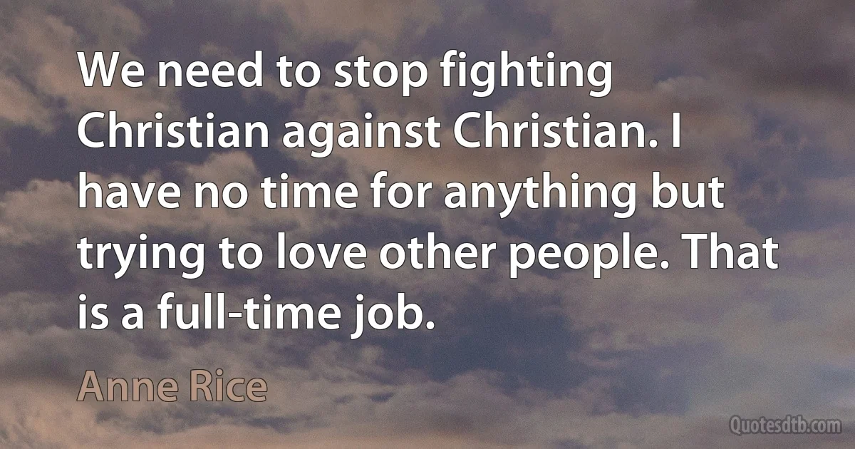 We need to stop fighting Christian against Christian. I have no time for anything but trying to love other people. That is a full-time job. (Anne Rice)