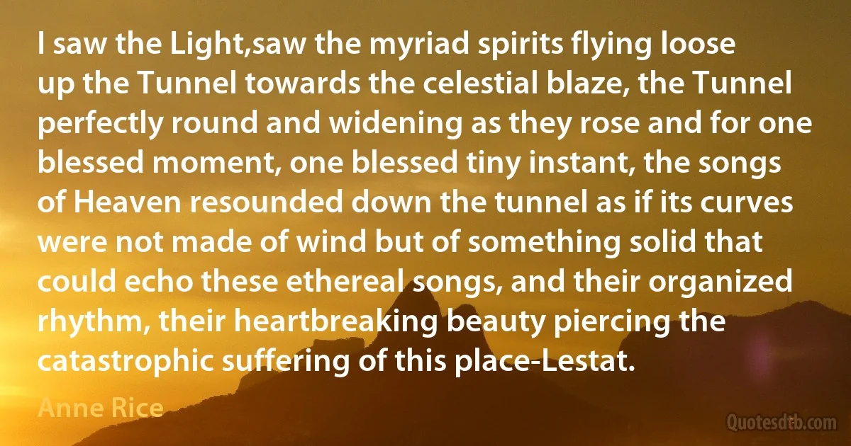 I saw the Light,saw the myriad spirits flying loose up the Tunnel towards the celestial blaze, the Tunnel perfectly round and widening as they rose and for one blessed moment, one blessed tiny instant, the songs of Heaven resounded down the tunnel as if its curves were not made of wind but of something solid that could echo these ethereal songs, and their organized rhythm, their heartbreaking beauty piercing the catastrophic suffering of this place-Lestat. (Anne Rice)