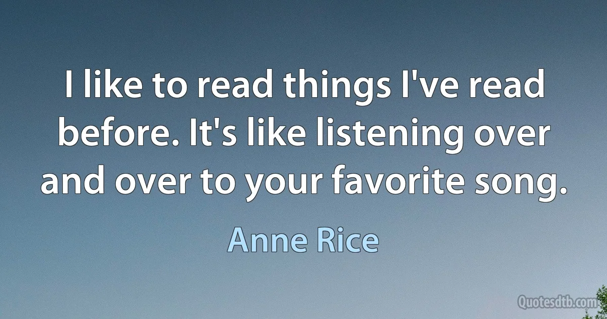 I like to read things I've read before. It's like listening over and over to your favorite song. (Anne Rice)