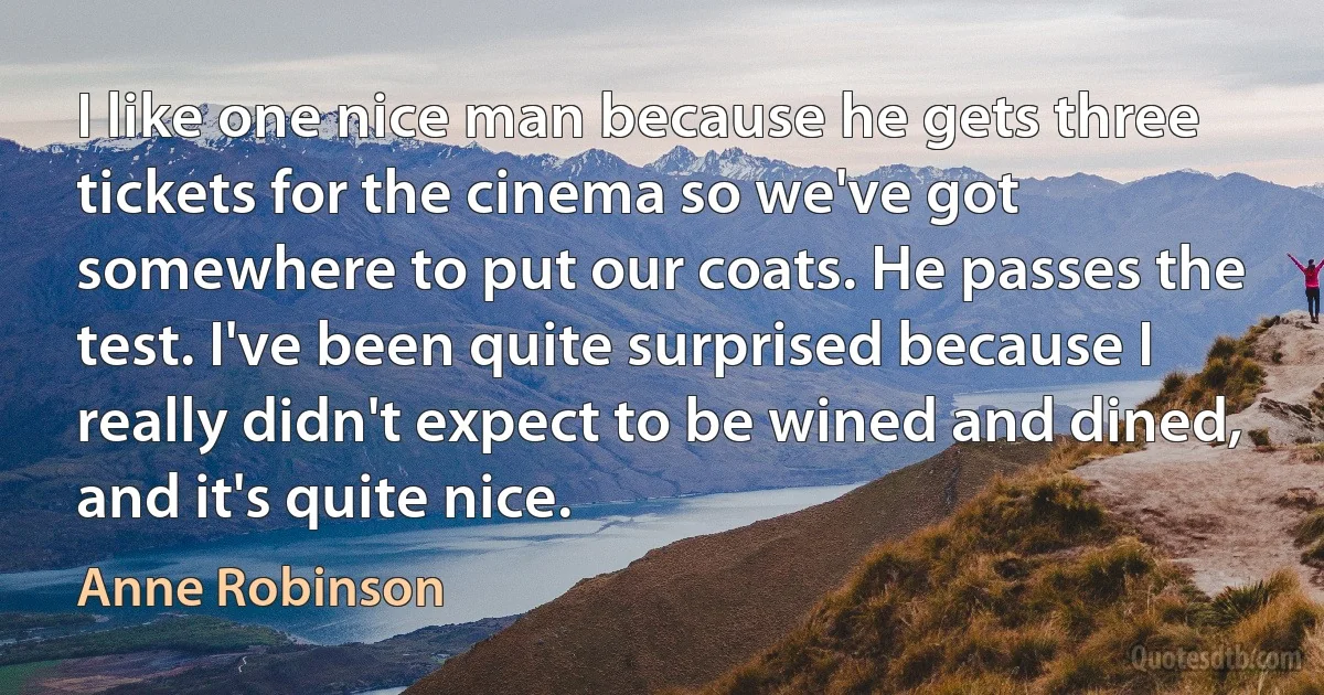 I like one nice man because he gets three tickets for the cinema so we've got somewhere to put our coats. He passes the test. I've been quite surprised because I really didn't expect to be wined and dined, and it's quite nice. (Anne Robinson)