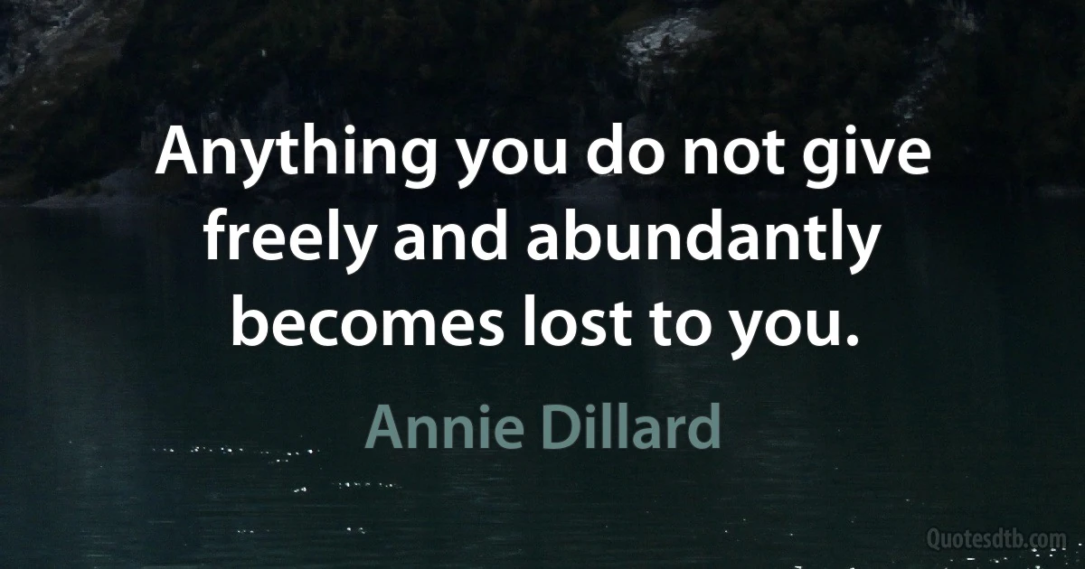 Anything you do not give freely and abundantly becomes lost to you. (Annie Dillard)