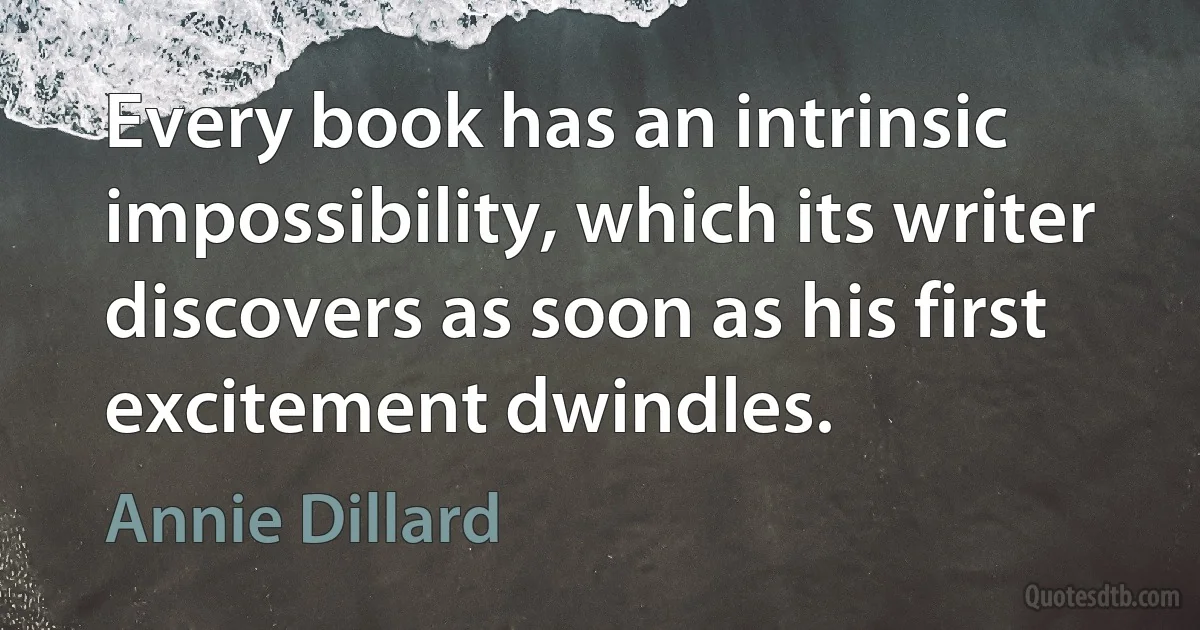 Every book has an intrinsic impossibility, which its writer discovers as soon as his first excitement dwindles. (Annie Dillard)