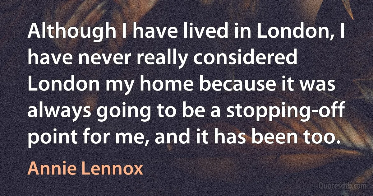 Although I have lived in London, I have never really considered London my home because it was always going to be a stopping-off point for me, and it has been too. (Annie Lennox)