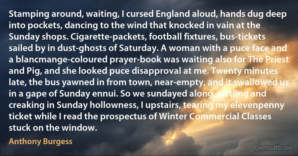 Stamping around, waiting, I cursed England aloud, hands dug deep into pockets, dancing to the wind that knocked in vain at the Sunday shops. Cigarette-packets, football fixtures, bus-tickets sailed by in dust-ghosts of Saturday. A woman with a puce face and a blancmange-coloured prayer-book was waiting also for The Priest and Pig, and she looked puce disapproval at me. Twenty minutes late, the bus yawned in from town, near-empty, and it swallowed us in a gape of Sunday ennui. So we sundayed along, rattling and creaking in Sunday hollowness, I upstairs, tearing my elevenpenny ticket while I read the prospectus of Winter Commercial Classes stuck on the window. (Anthony Burgess)