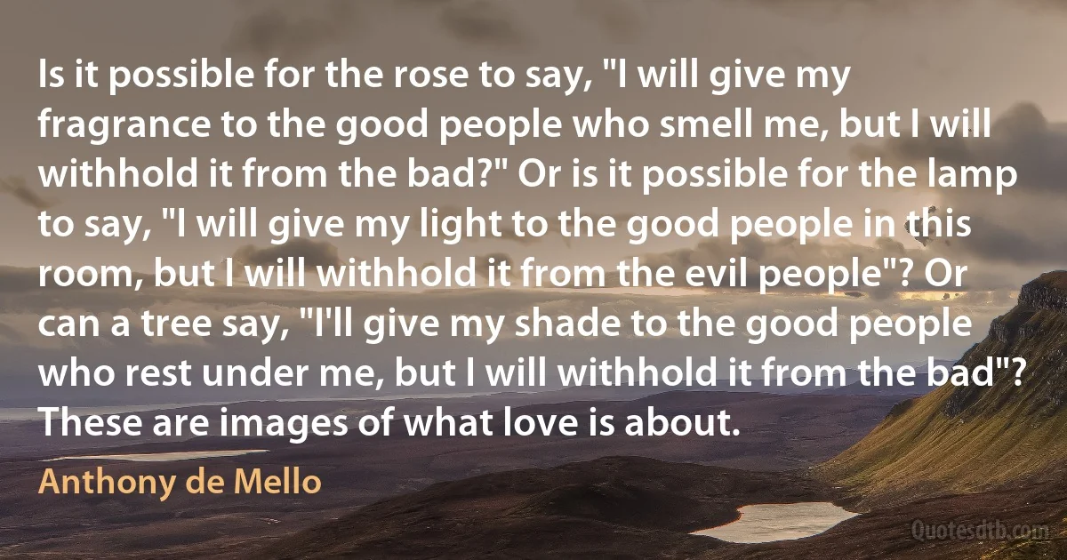 Is it possible for the rose to say, "I will give my fragrance to the good people who smell me, but I will withhold it from the bad?" Or is it possible for the lamp to say, "I will give my light to the good people in this room, but I will withhold it from the evil people"? Or can a tree say, "I'll give my shade to the good people who rest under me, but I will withhold it from the bad"? These are images of what love is about. (Anthony de Mello)