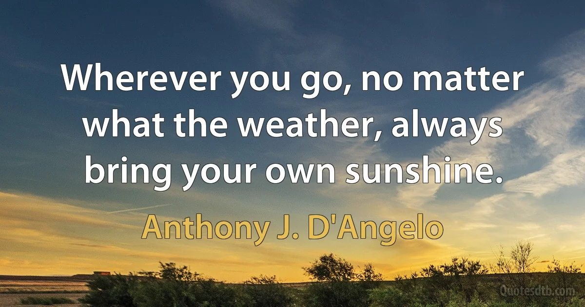 Wherever you go, no matter what the weather, always bring your own sunshine. (Anthony J. D'Angelo)