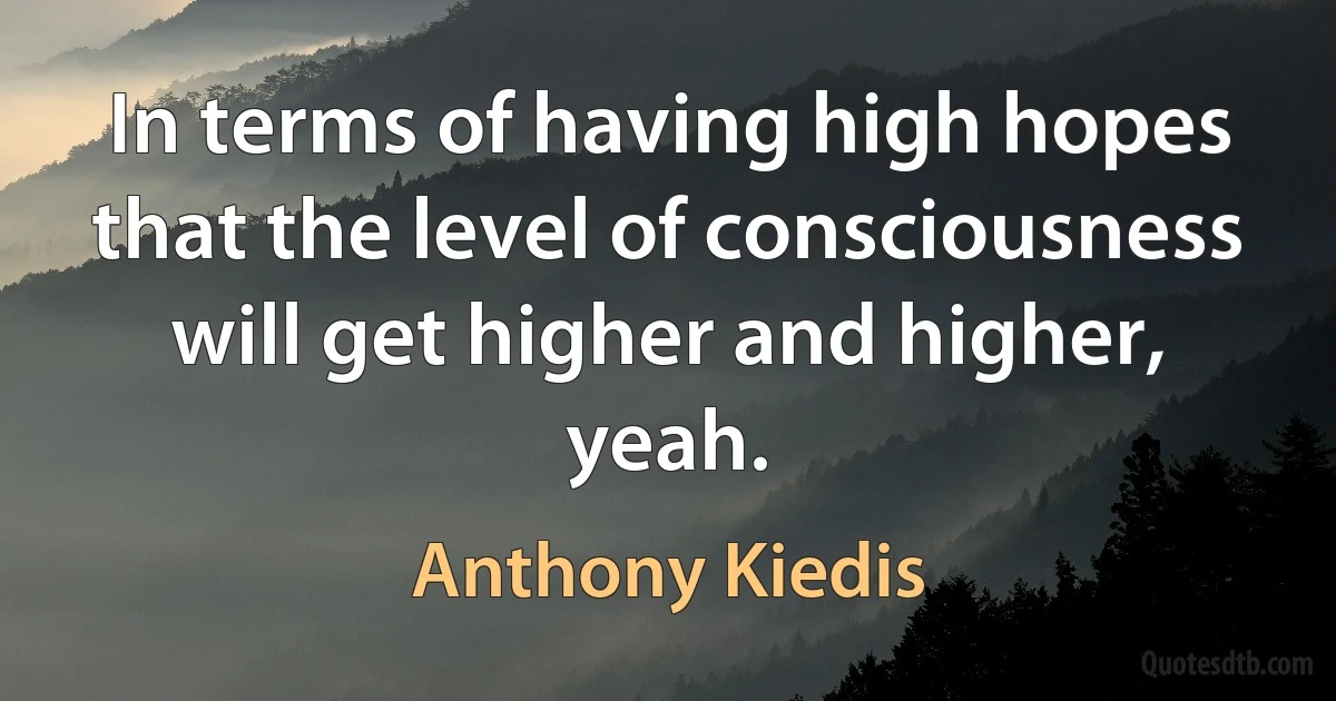 In terms of having high hopes that the level of consciousness will get higher and higher, yeah. (Anthony Kiedis)