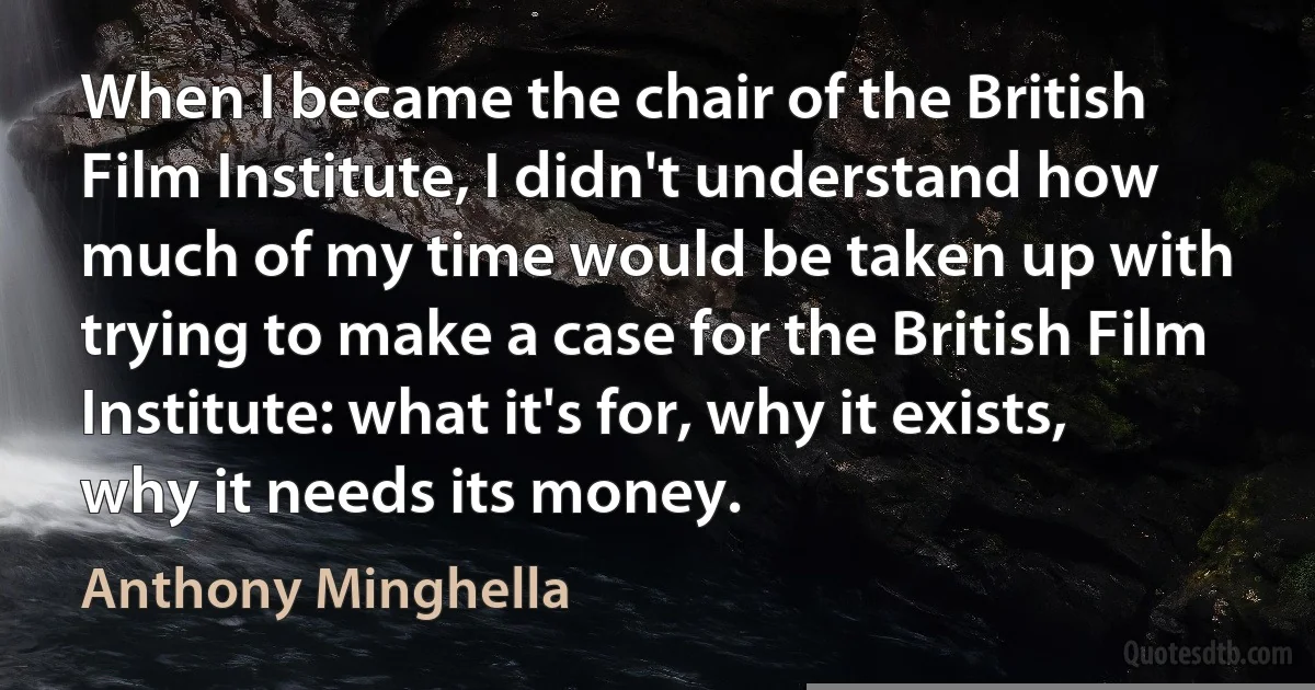 When I became the chair of the British Film Institute, I didn't understand how much of my time would be taken up with trying to make a case for the British Film Institute: what it's for, why it exists, why it needs its money. (Anthony Minghella)