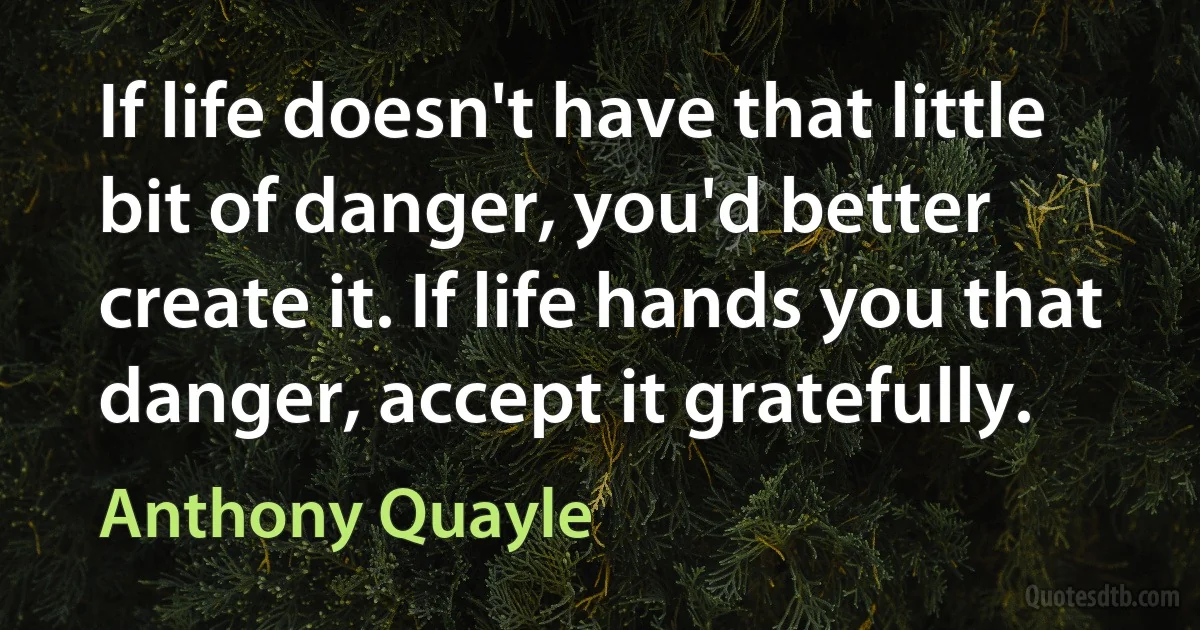 If life doesn't have that little bit of danger, you'd better create it. If life hands you that danger, accept it gratefully. (Anthony Quayle)