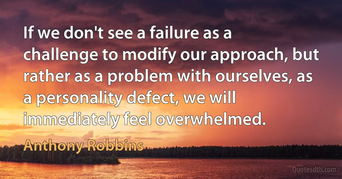 If we don't see a failure as a challenge to modify our approach, but rather as a problem with ourselves, as a personality defect, we will immediately feel overwhelmed. (Anthony Robbins)