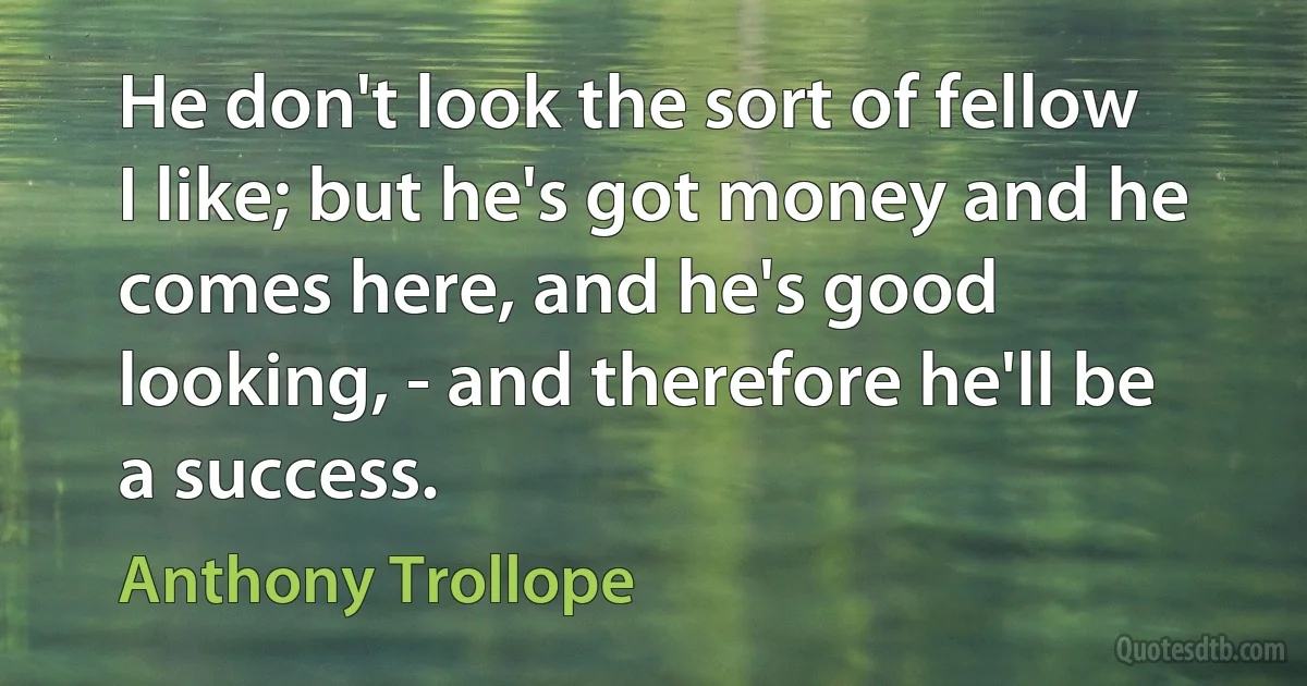 He don't look the sort of fellow I like; but he's got money and he comes here, and he's good looking, - and therefore he'll be a success. (Anthony Trollope)