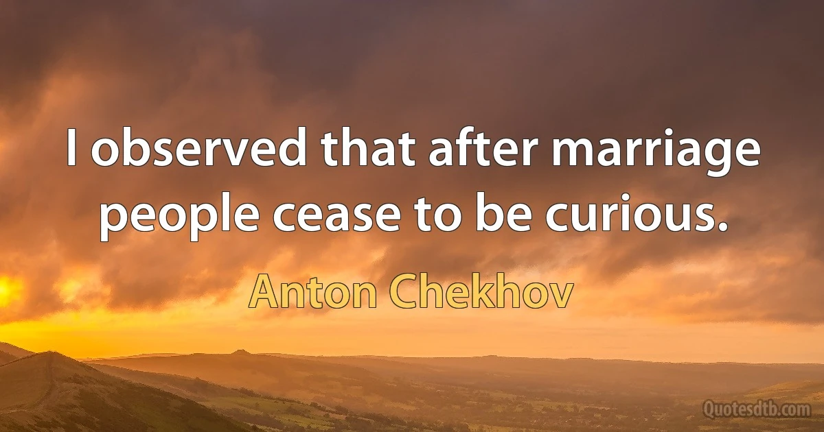 I observed that after marriage people cease to be curious. (Anton Chekhov)