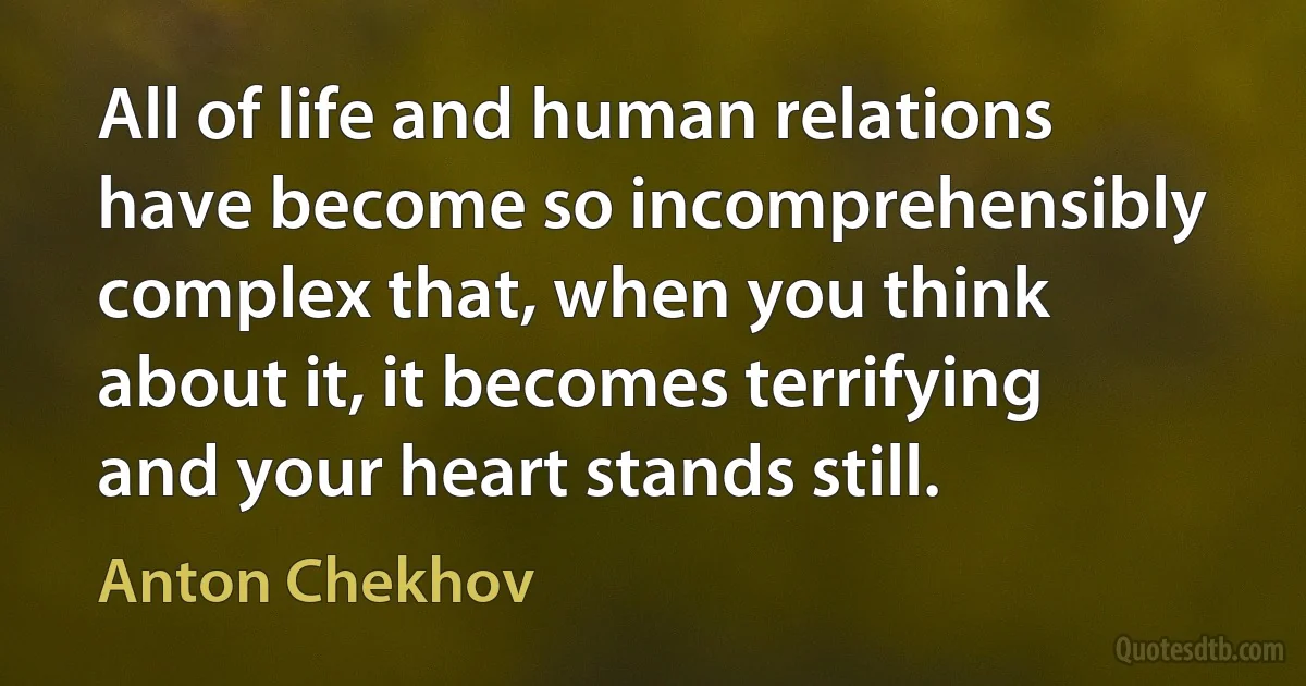 All of life and human relations have become so incomprehensibly complex that, when you think about it, it becomes terrifying and your heart stands still. (Anton Chekhov)