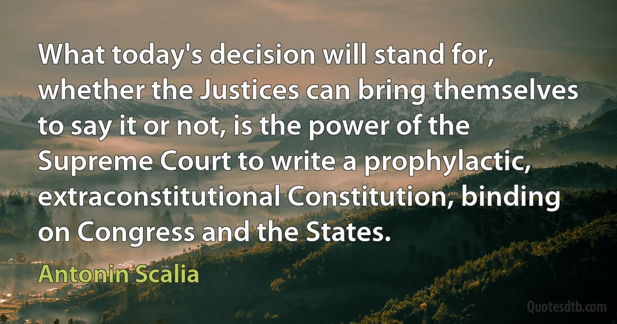 What today's decision will stand for, whether the Justices can bring themselves to say it or not, is the power of the Supreme Court to write a prophylactic, extraconstitutional Constitution, binding on Congress and the States. (Antonin Scalia)