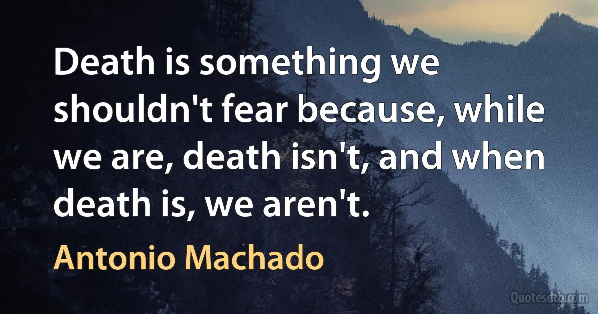 Death is something we shouldn't fear because, while we are, death isn't, and when death is, we aren't. (Antonio Machado)