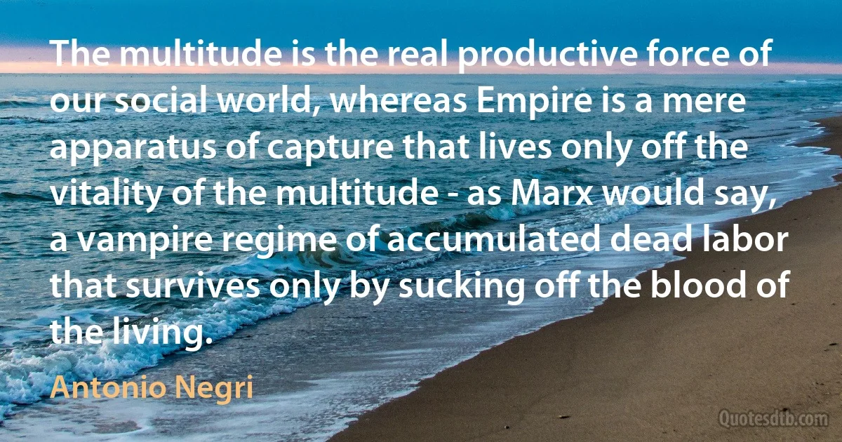 The multitude is the real productive force of our social world, whereas Empire is a mere apparatus of capture that lives only off the vitality of the multitude - as Marx would say, a vampire regime of accumulated dead labor that survives only by sucking off the blood of the living. (Antonio Negri)