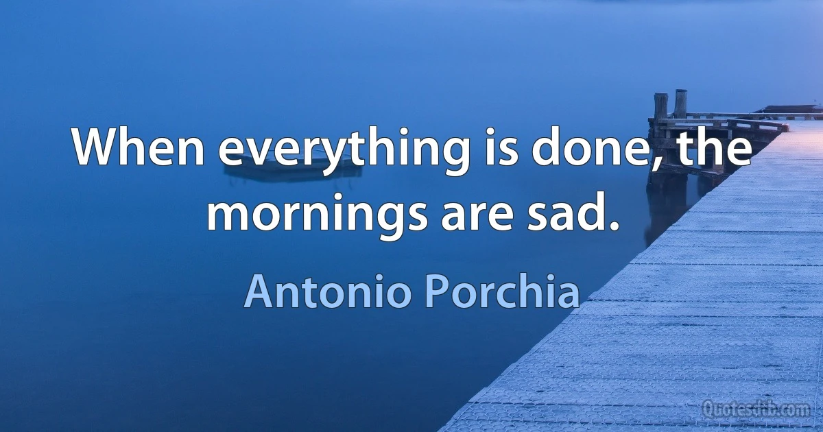 When everything is done, the mornings are sad. (Antonio Porchia)