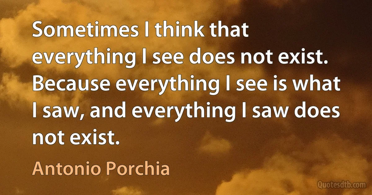 Sometimes I think that everything I see does not exist. Because everything I see is what I saw, and everything I saw does not exist. (Antonio Porchia)