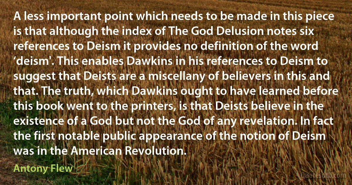 A less important point which needs to be made in this piece is that although the index of The God Delusion notes six references to Deism it provides no definition of the word ‘deism'. This enables Dawkins in his references to Deism to suggest that Deists are a miscellany of believers in this and that. The truth, which Dawkins ought to have learned before this book went to the printers, is that Deists believe in the existence of a God but not the God of any revelation. In fact the first notable public appearance of the notion of Deism was in the American Revolution. (Antony Flew)