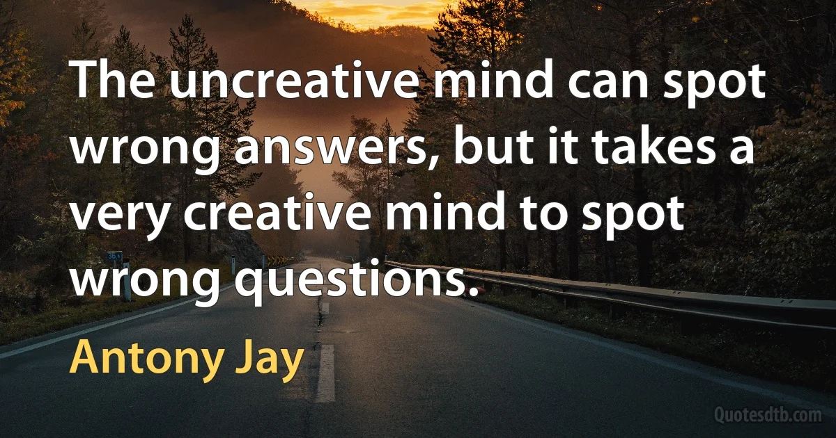 The uncreative mind can spot wrong answers, but it takes a very creative mind to spot wrong questions. (Antony Jay)