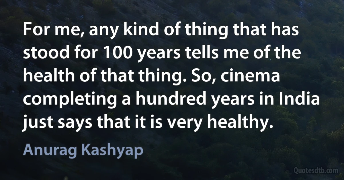 For me, any kind of thing that has stood for 100 years tells me of the health of that thing. So, cinema completing a hundred years in India just says that it is very healthy. (Anurag Kashyap)