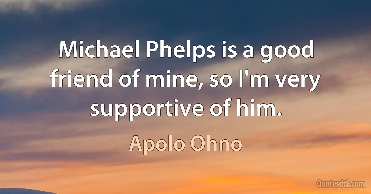 Michael Phelps is a good friend of mine, so I'm very supportive of him. (Apolo Ohno)