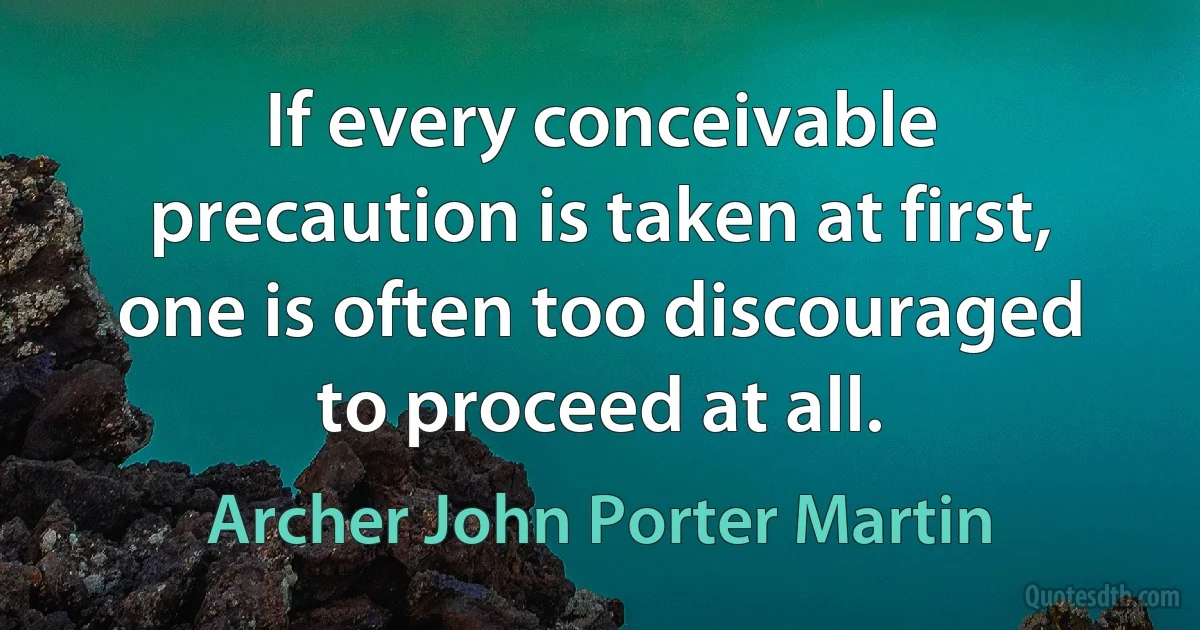 If every conceivable precaution is taken at first, one is often too discouraged to proceed at all. (Archer John Porter Martin)