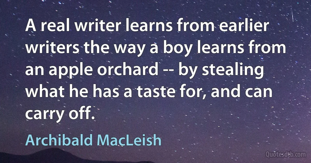 A real writer learns from earlier writers the way a boy learns from an apple orchard -- by stealing what he has a taste for, and can carry off. (Archibald MacLeish)