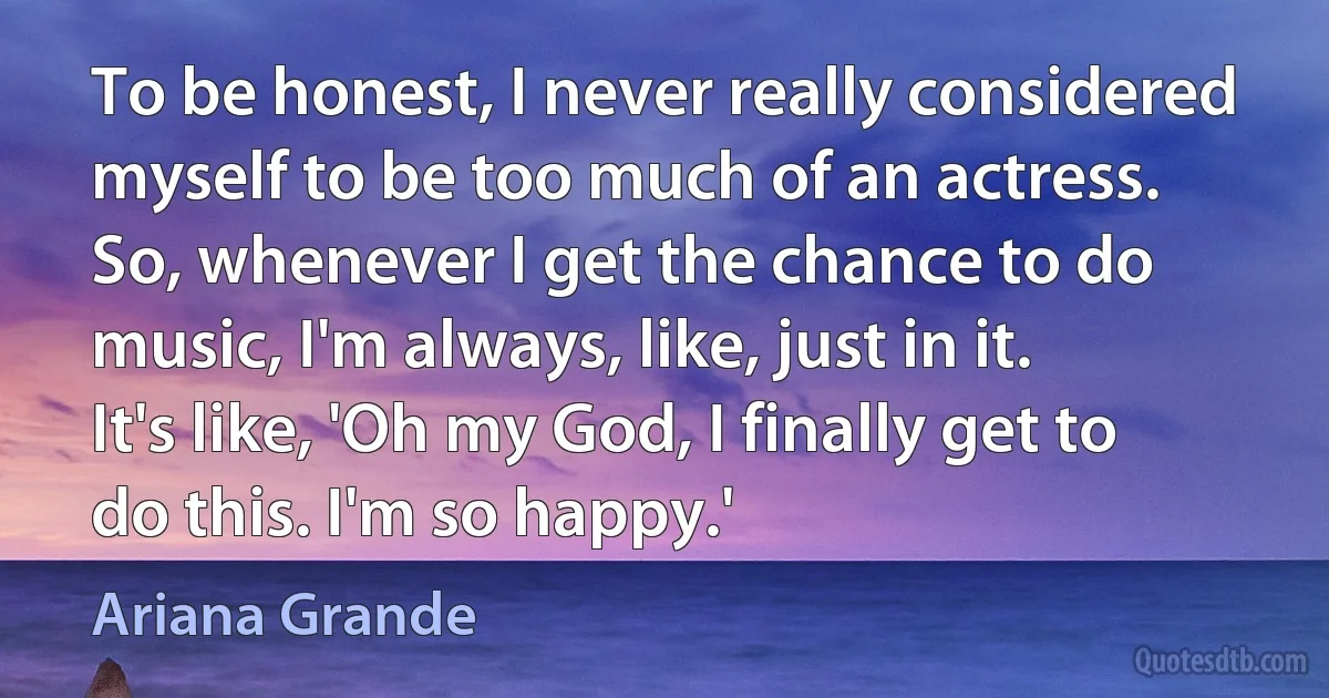 To be honest, I never really considered myself to be too much of an actress. So, whenever I get the chance to do music, I'm always, like, just in it. It's like, 'Oh my God, I finally get to do this. I'm so happy.' (Ariana Grande)